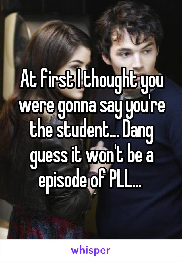At first I thought you were gonna say you're the student... Dang guess it won't be a episode of PLL... 