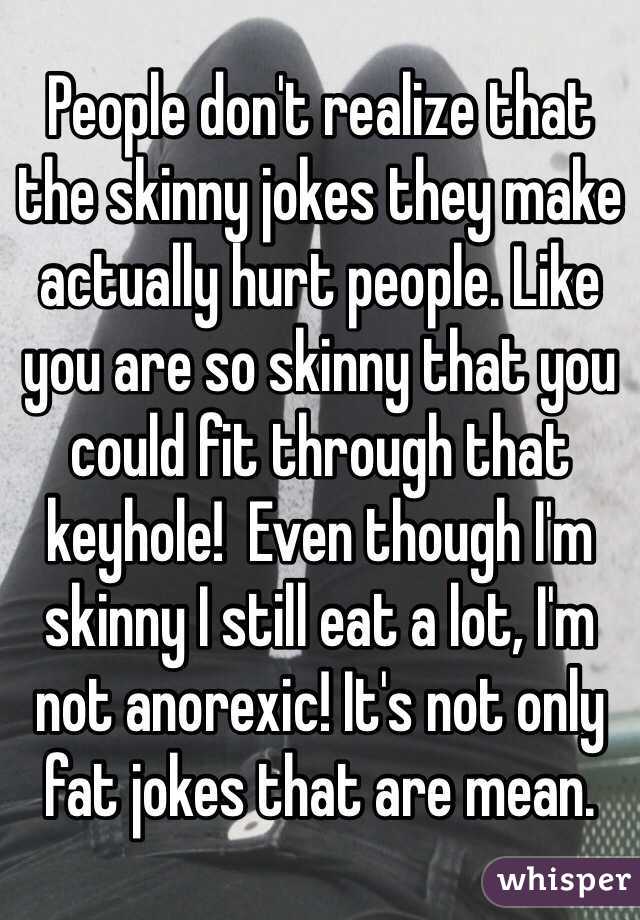 People don't realize that the skinny jokes they make actually hurt people. Like you are so skinny that you could fit through that keyhole!  Even though I'm skinny I still eat a lot, I'm not anorexic! It's not only fat jokes that are mean. 