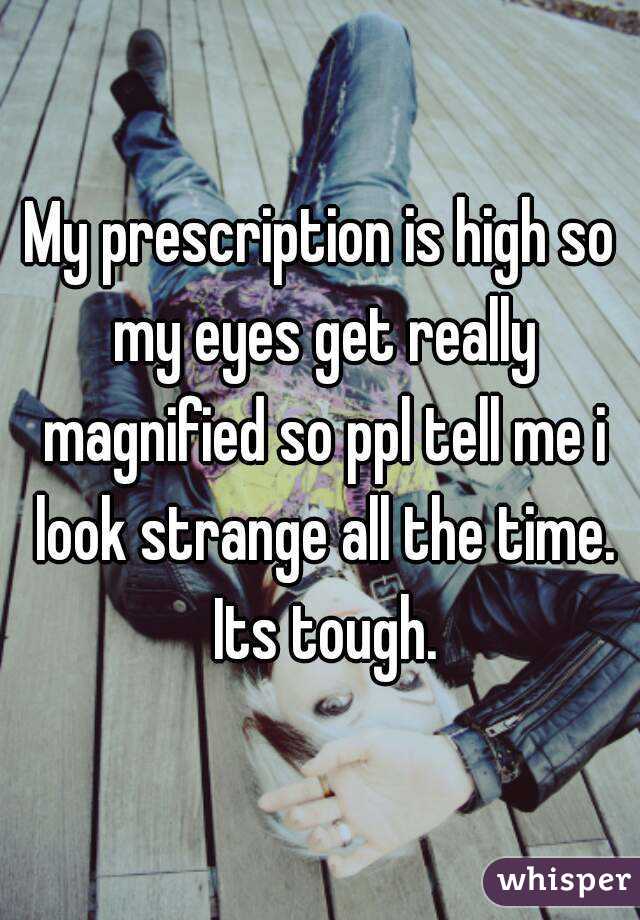 My prescription is high so my eyes get really magnified so ppl tell me i look strange all the time. Its tough.