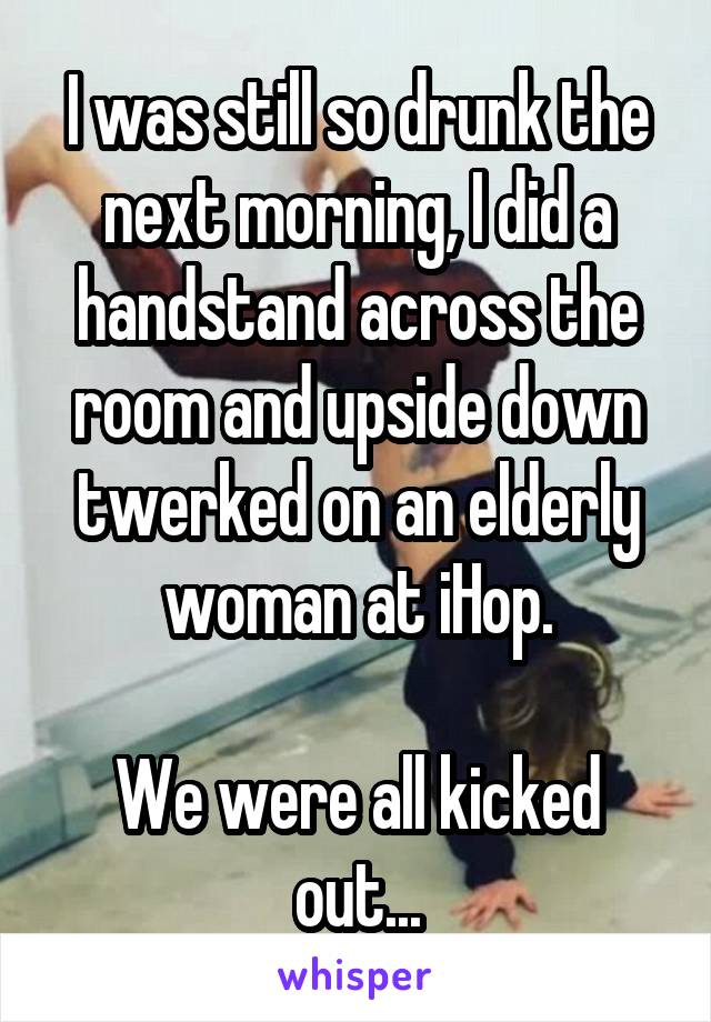 I was still so drunk the next morning, I did a handstand across the room and upside down twerked on an elderly woman at iHop.

We were all kicked out...