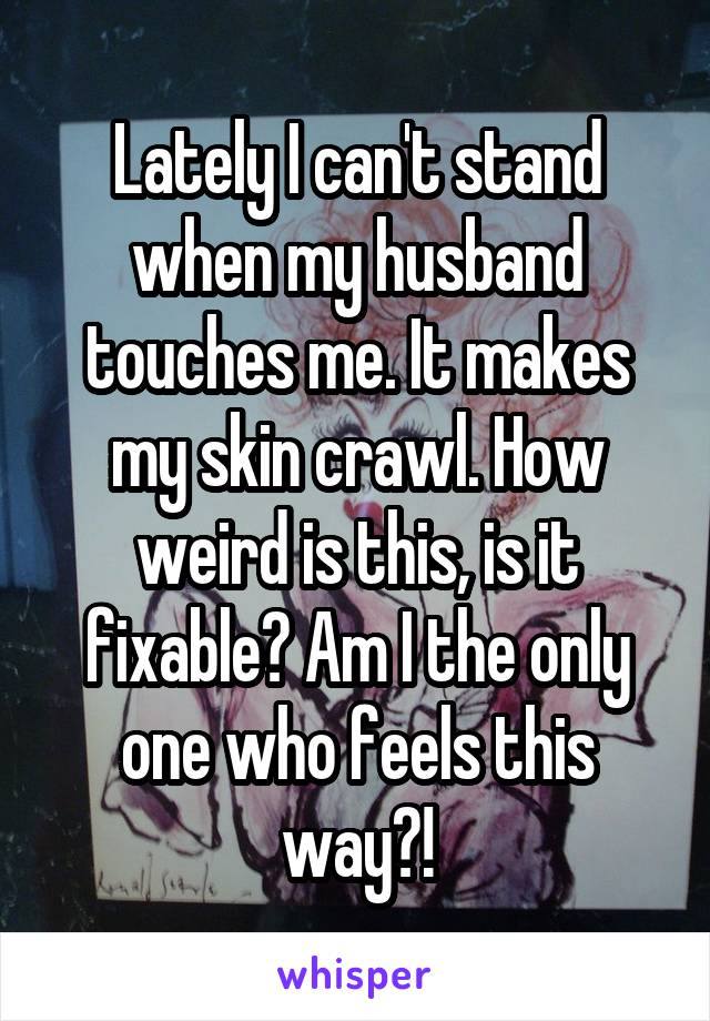 Lately I can't stand when my husband touches me. It makes my skin crawl. How weird is this, is it fixable? Am I the only one who feels this way?!