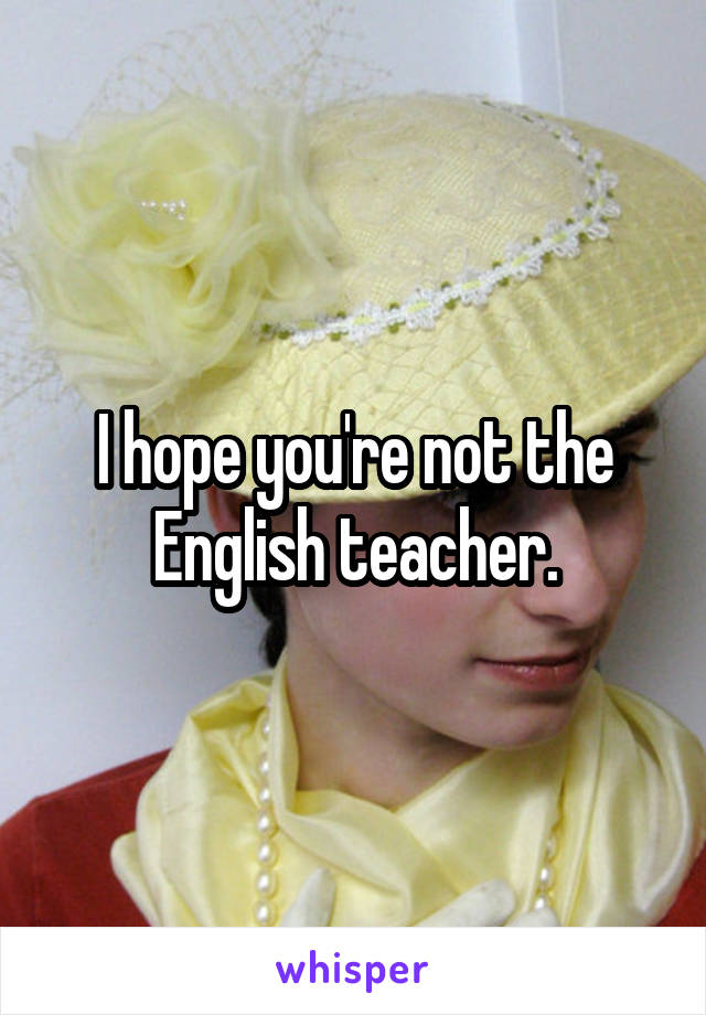 I hope you're not the English teacher.