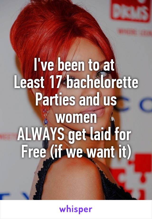 I've been to at 
Least 17 bachelorette
Parties and us women
ALWAYS get laid for 
Free (if we want it)