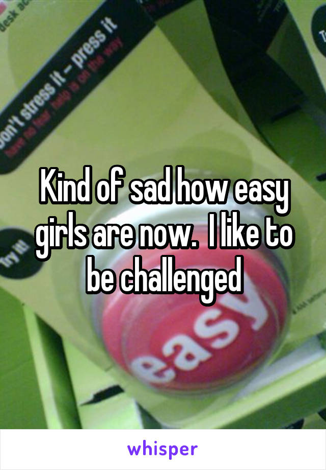 Kind of sad how easy girls are now.  I like to be challenged