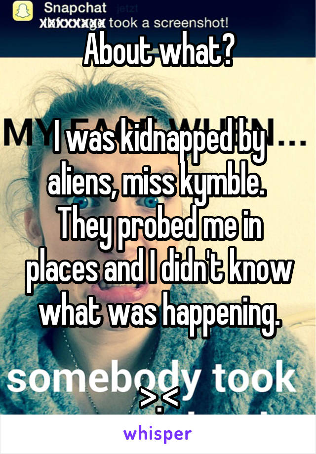 About what?

I was kidnapped by aliens, miss kymble.  They probed me in places and I didn't know what was happening.

>.<