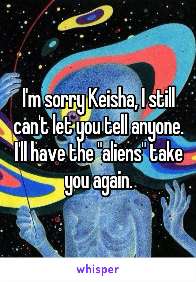 I'm sorry Keisha, I still can't let you tell anyone. I'll have the "aliens" take you again.