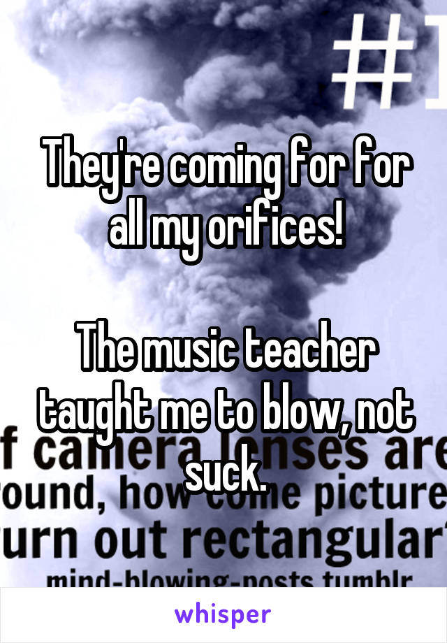 They're coming for for all my orifices!

The music teacher taught me to blow, not suck.