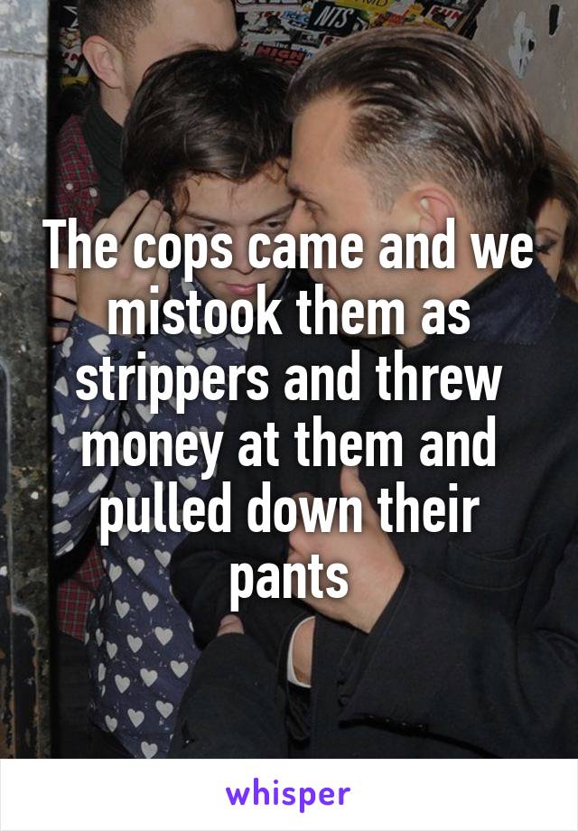 The cops came and we mistook them as strippers and threw money at them and pulled down their pants