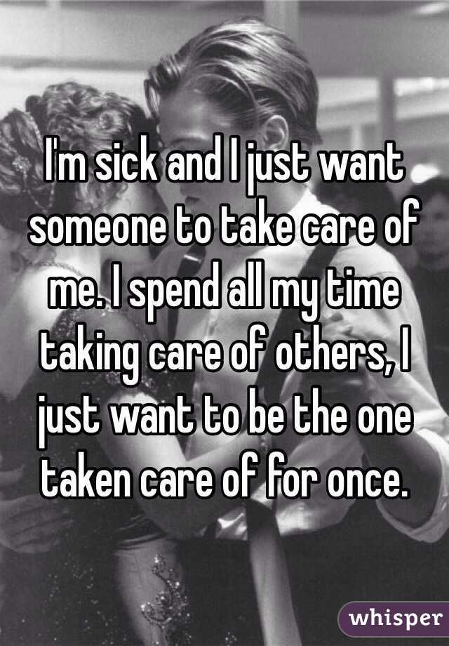I'm sick and I just want someone to take care of me. I spend all my time taking care of others, I just want to be the one taken care of for once. 