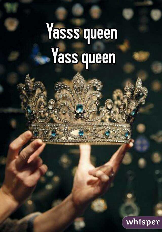 Yasss queen 
Yass queen
