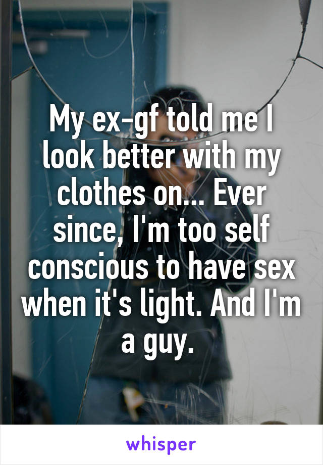 My ex-gf told me I look better with my clothes on... Ever since, I'm too self conscious to have sex when it's light. And I'm a guy. 