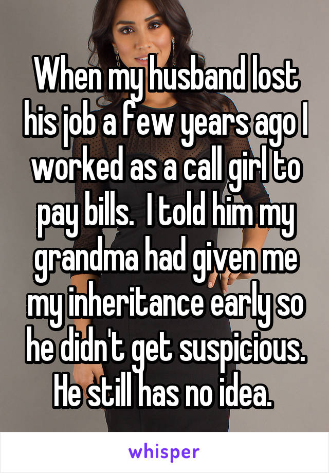 When my husband lost his job a few years ago I worked as a call girl to pay bills.  I told him my grandma had given me my inheritance early so he didn't get suspicious. He still has no idea. 