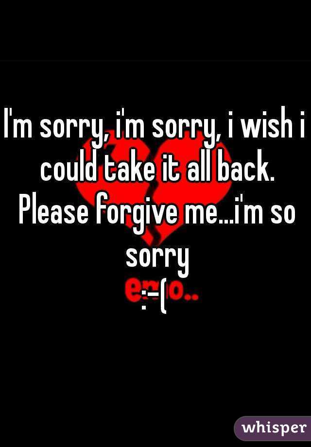 I'm sorry, i'm sorry, i wish i could take it all back. Please forgive me...i'm so sorry
:-(