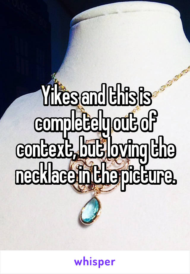 Yikes and this is completely out of context, but loving the necklace in the picture.