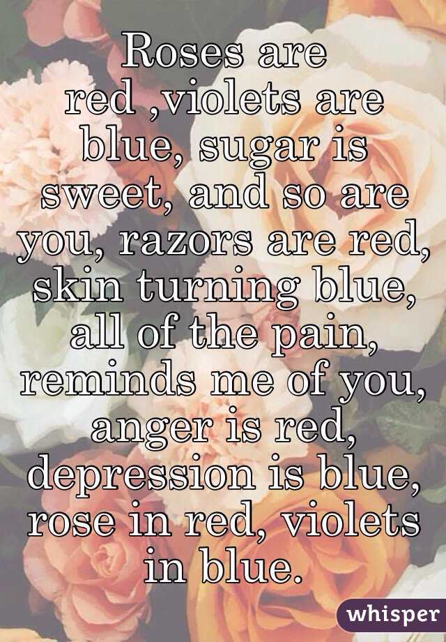 Roses are red ,violets are blue, sugar is sweet, and so are you, razors are red, skin turning blue, all of the pain, reminds me of you, anger is red, depression is blue, rose in red, violets in blue. 
