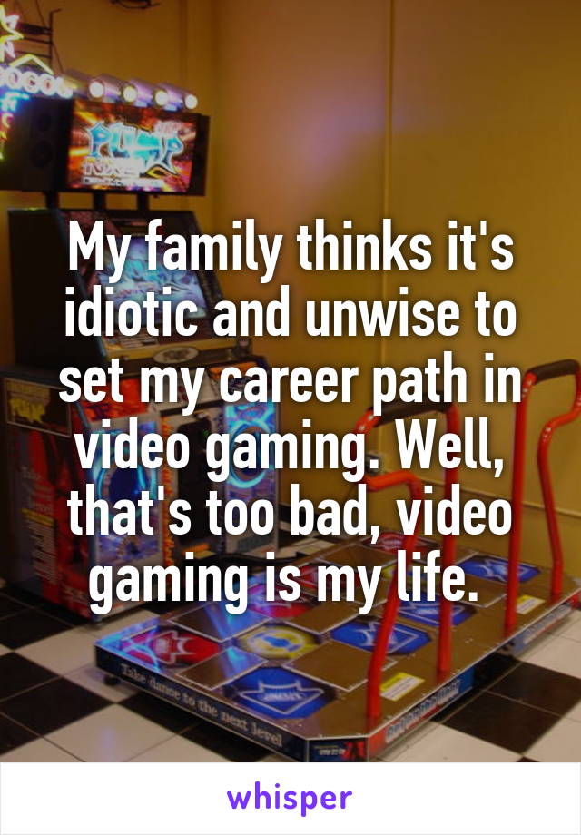 My family thinks it's idiotic and unwise to set my career path in video gaming. Well, that's too bad, video gaming is my life. 
