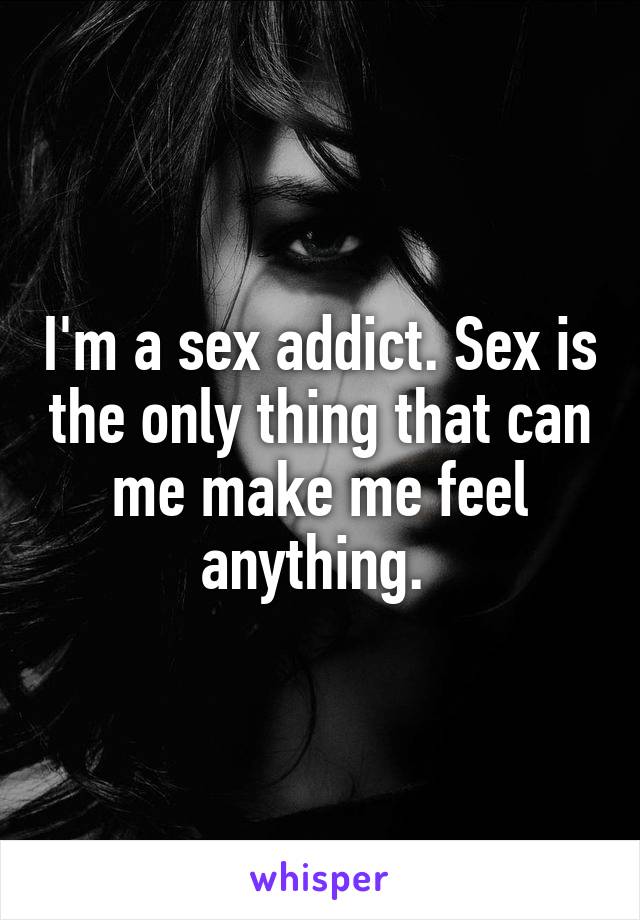 I'm a sex addict. Sex is the only thing that can me make me feel anything. 