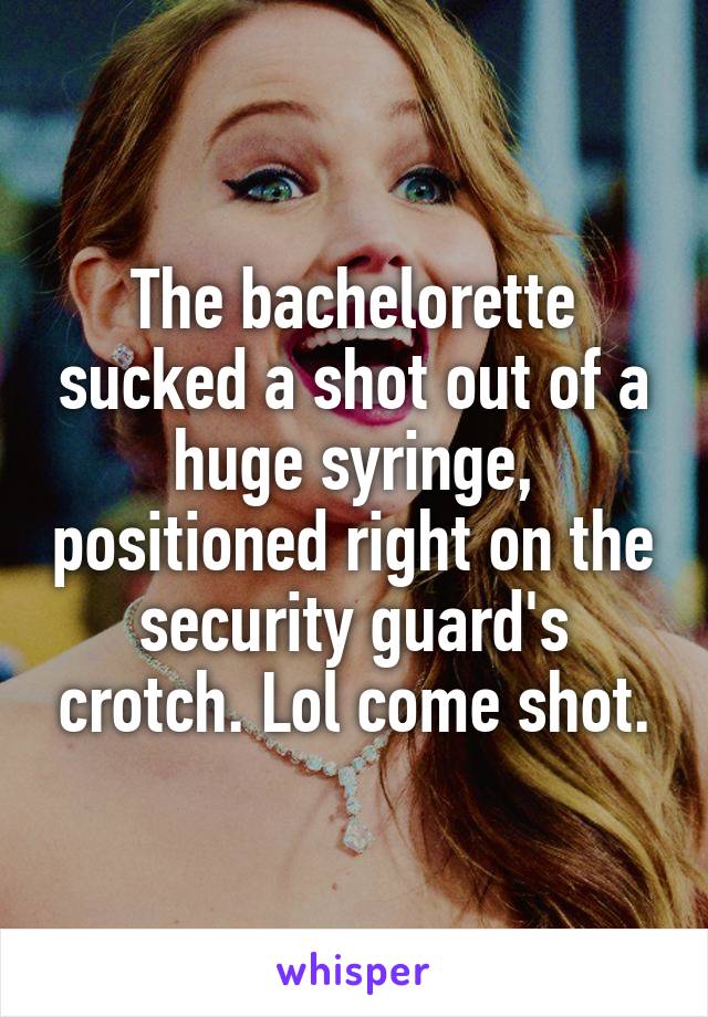 The bachelorette sucked a shot out of a huge syringe, positioned right on the security guard's crotch. Lol come shot.