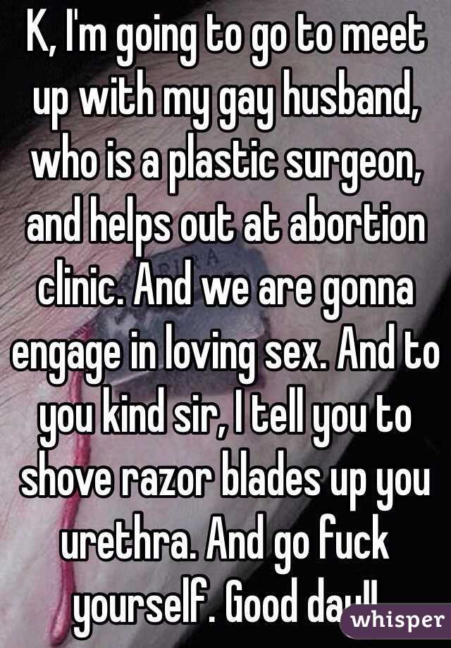 K, I'm going to go to meet up with my gay husband, who is a plastic surgeon, and helps out at abortion clinic. And we are gonna engage in loving sex. And to you kind sir, I tell you to shove razor blades up you urethra. And go fuck yourself. Good day!!