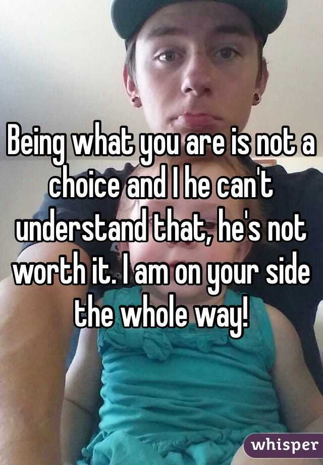 Being what you are is not a choice and I he can't understand that, he's not worth it. I am on your side the whole way!