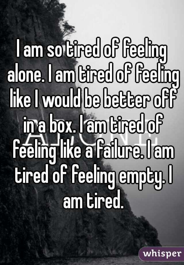 I am so tired of feeling alone. I am tired of feeling like I would be better off in a box. I am tired of feeling like a failure. I am tired of feeling empty. I am tired.