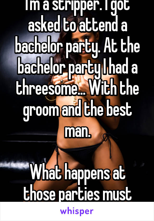 I'm a stripper. I got asked to attend a bachelor party. At the bachelor party I had a threesome... With the groom and the best man.

What happens at those parties must stay at them! 