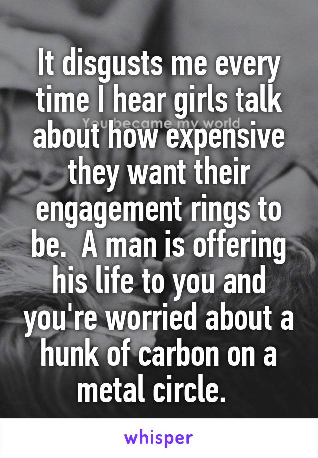 It disgusts me every time I hear girls talk about how expensive they want their engagement rings to be.  A man is offering his life to you and you're worried about a hunk of carbon on a metal circle.  