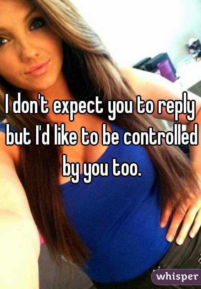 I don't expect you to reply but I'd like to be controlled by you too.
