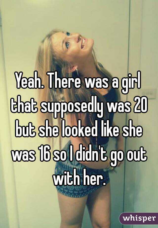 Yeah. There was a girl that supposedly was 20 but she looked like she was 16 so I didn't go out with her.