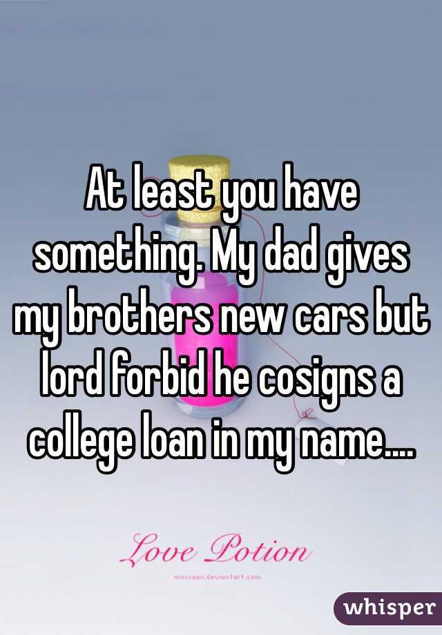 At least you have something. My dad gives my brothers new cars but lord forbid he cosigns a college loan in my name....