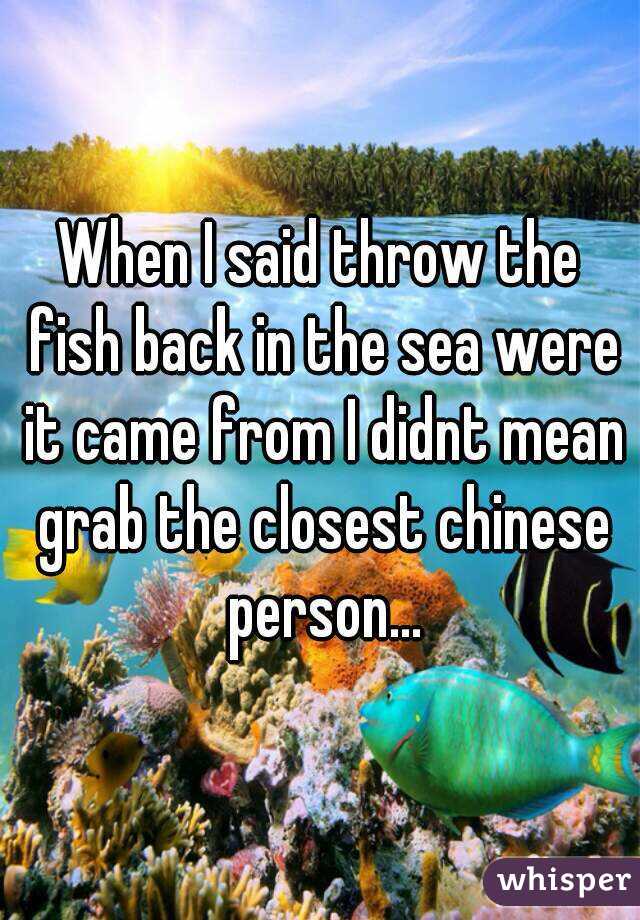 When I said throw the fish back in the sea were it came from I didnt mean grab the closest chinese person...