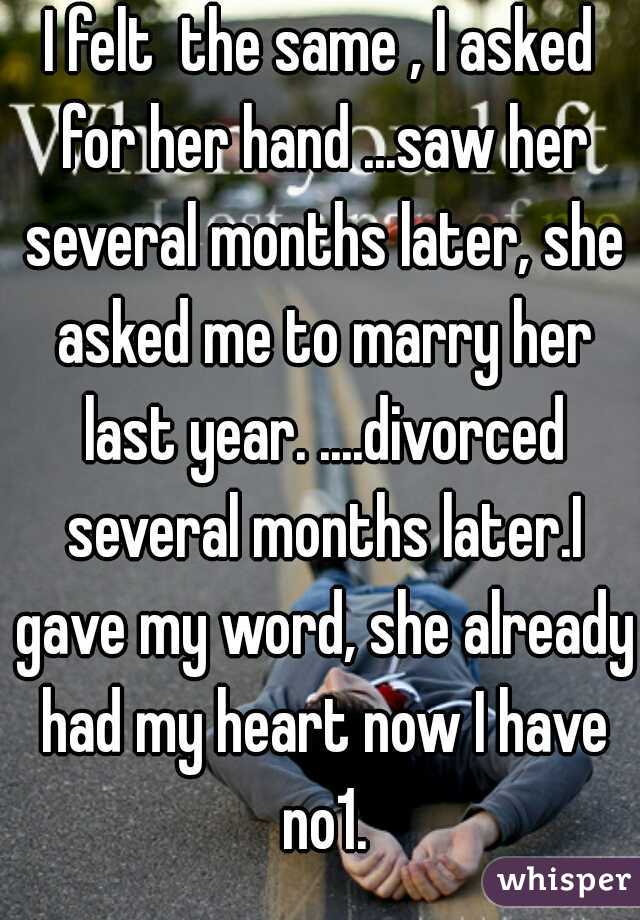 I felt  the same , I asked for her hand ...saw her several months later, she asked me to marry her last year. ....divorced several months later.I gave my word, she already had my heart now I have no1.