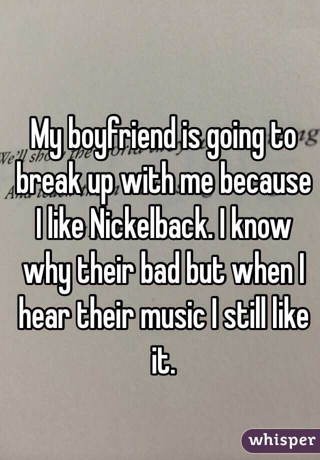 My boyfriend is going to break up with me because I like Nickelback. I know why their bad but when I hear their music I still like it.