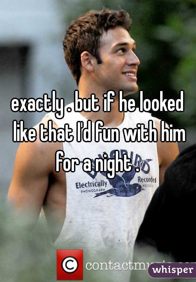 exactly . but if he looked like that I'd fun with him for a night . 