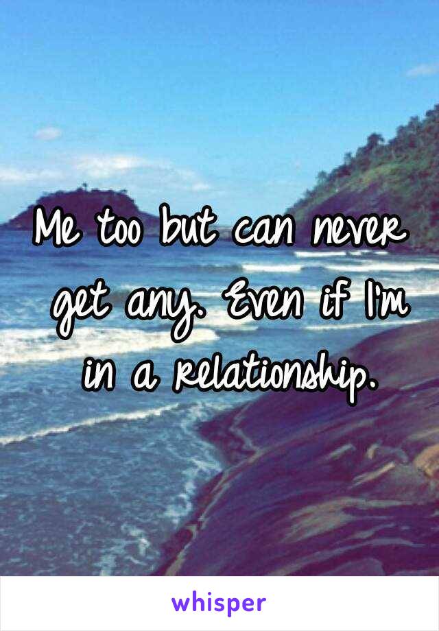 Me too but can never get any. Even if I'm in a relationship.