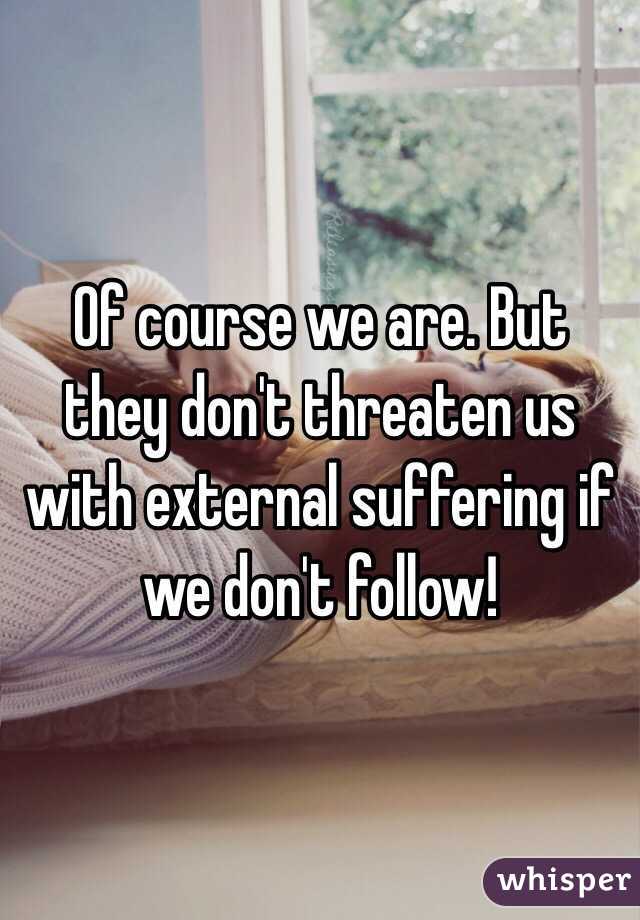 Of course we are. But they don't threaten us with external suffering if we don't follow!