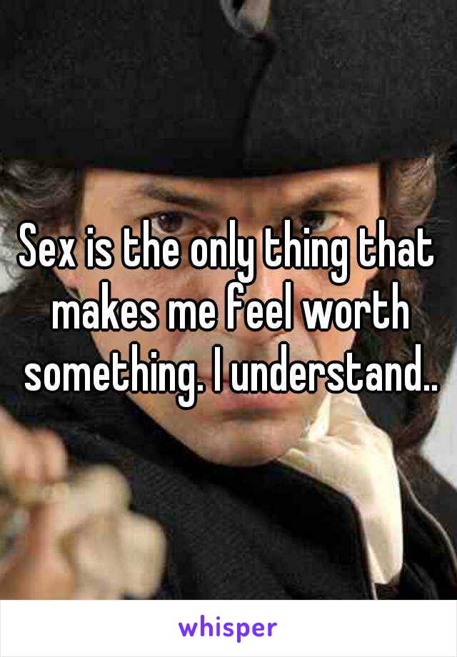 Sex is the only thing that makes me feel worth something. I understand..