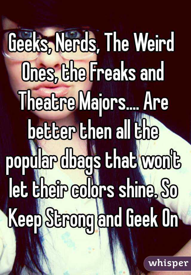 Geeks, Nerds, The Weird Ones, the Freaks and Theatre Majors.... Are better then all the popular dbags that won't let their colors shine. So Keep Strong and Geek On