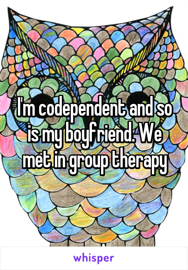 I'm codependent and so is my boyfriend. We met in group therapy