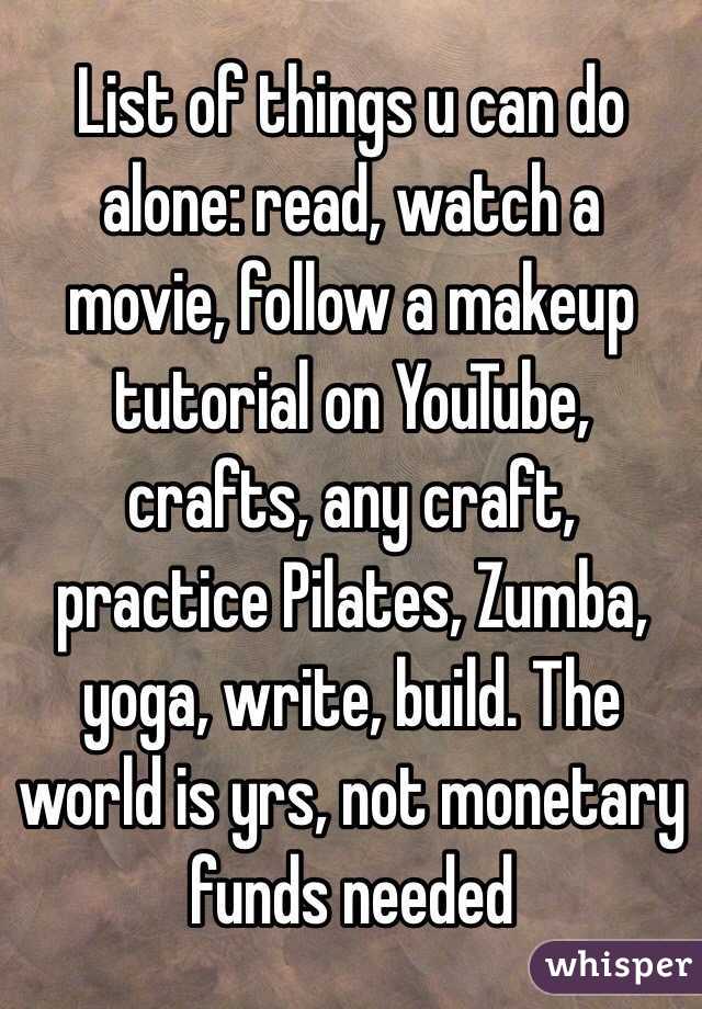 List of things u can do alone: read, watch a movie, follow a makeup tutorial on YouTube, crafts, any craft, practice Pilates, Zumba, yoga, write, build. The world is yrs, not monetary funds needed 