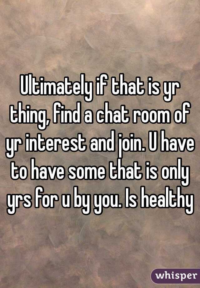 Ultimately if that is yr thing, find a chat room of yr interest and join. U have to have some that is only yrs for u by you. Is healthy