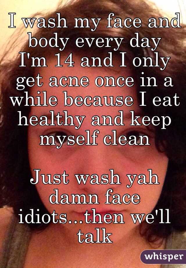 I wash my face and body every day 
I'm 14 and I only get acne once in a while because I eat healthy and keep myself clean

Just wash yah damn face idiots...then we'll talk