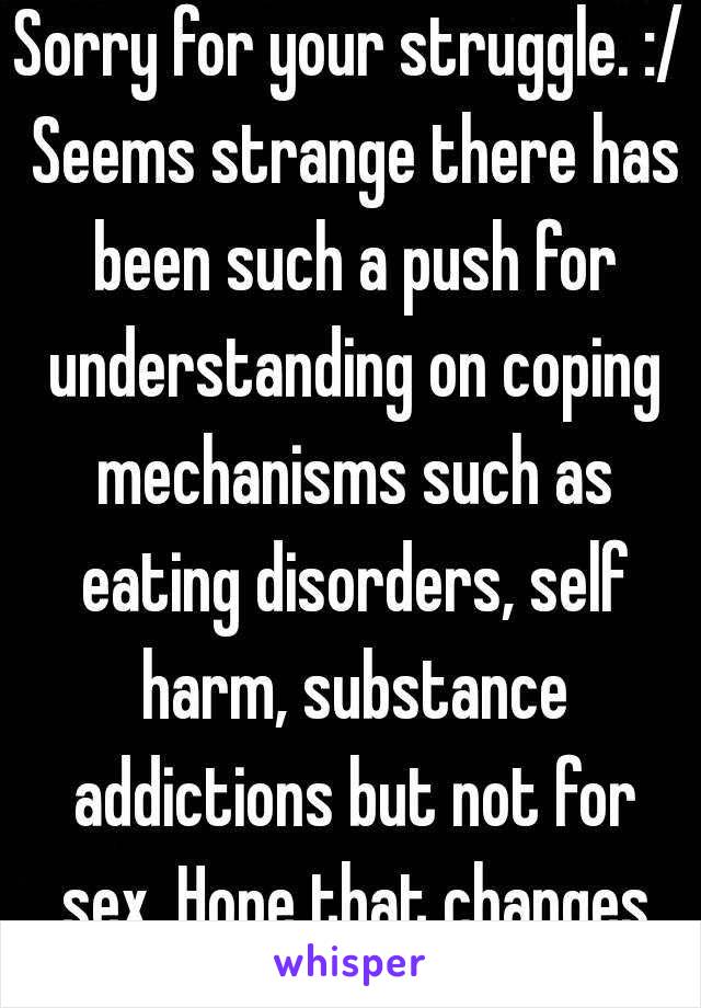 Sorry for your struggle. :/ Seems strange there has been such a push for understanding on coping mechanisms such as eating disorders, self harm, substance addictions but not for sex. Hope that changes