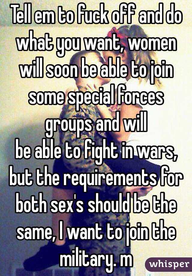 Tell em to fuck off and do what you want, women will soon be able to join some special forces groups and will
be able to fight in wars, but the requirements for both sex's should be the same, I want to join the military. m