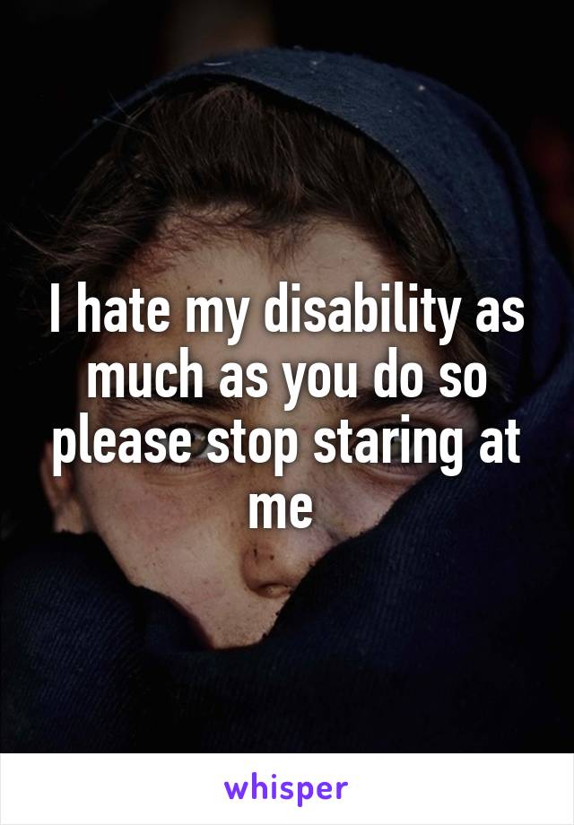 I hate my disability as much as you do so please stop staring at me 