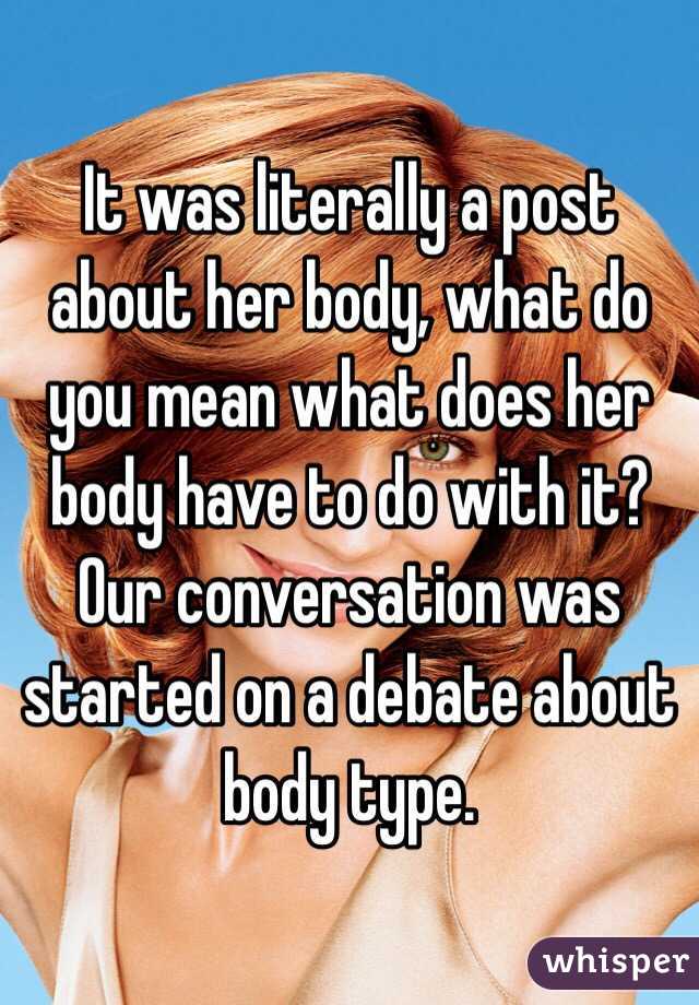 It was literally a post about her body, what do you mean what does her body have to do with it? Our conversation was started on a debate about body type.