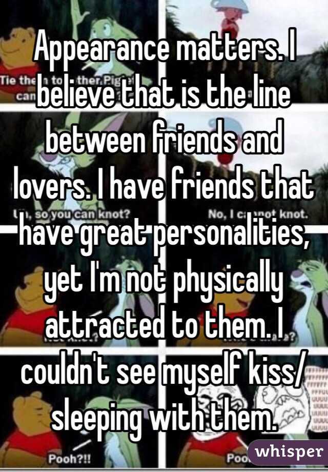 Appearance matters. I believe that is the line between friends and lovers. I have friends that have great personalities, yet I'm not physically attracted to them. I couldn't see myself kiss/sleeping with them. 