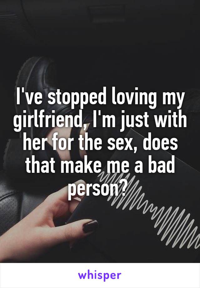 I've stopped loving my girlfriend, I'm just with her for the sex, does that make me a bad person? 