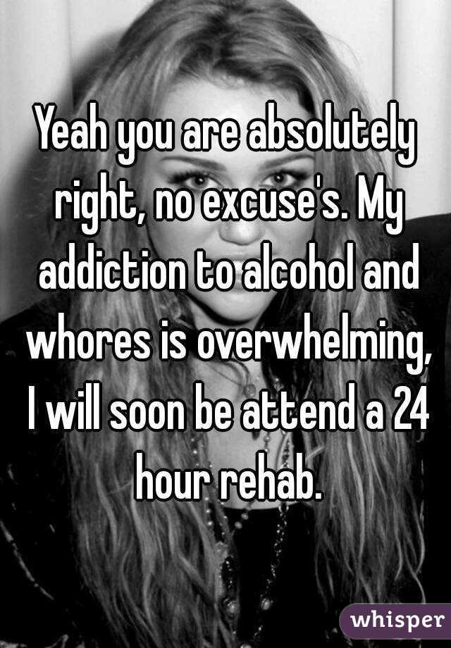 Yeah you are absolutely right, no excuse's. My addiction to alcohol and whores is overwhelming, I will soon be attend a 24 hour rehab.