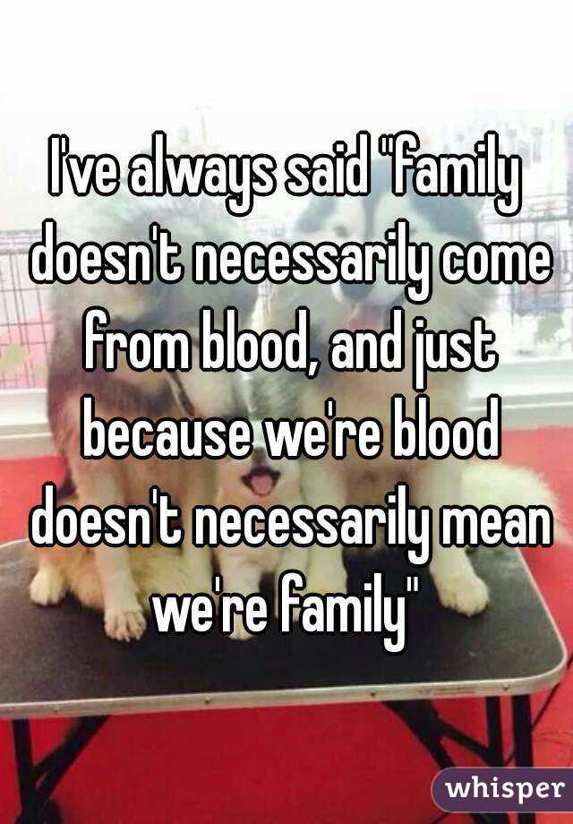 I've always said "family doesn't necessarily come from blood, and just because we're blood doesn't necessarily mean we're family" 